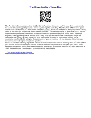 True Dimensionality of Space-Time
Allan Poe states in his essay on cosmology titled Eureka, that "space and duration are one." To many, this is portrayed as the
first known instance of suggesting space and time to be joined together as one thing. Albert Einstein's 1905 theory of special
relativity is the very beginning of a theory related concept of spacetime, but the first mathematical theory of spacetime actually
created by one of his own early teachers named Hermann Minkowski. He created the concept of "Minkowski Space" which is
the earliest recommendation to the treatment of space and time as two separate entities of one unified whole. The idea of
Minkowski space has led up to special relativity being viewed more so in a geometrical way rather than a scientific and
mathematical way. Minkowski space is described as the mathematical formation for which special relativity can be
conveniently formulated. In this setting the three dimensions of space are combined with one dimension of time to create a
four–dimensional whole expressed together as spacetime.
It would be considered extremely important to consider the events that space and time can ultimately affect each other and how
space and time are used in cosmological research. However, before touching base with the concept of space time, it seems
appropriate to tie together the two basic types of dimensions and how they are ultimately applied to each other. Space–time is
closely linked with Albert Einstein's theory of special relativity, mathematician
... Get more on HelpWriting.net ...
 