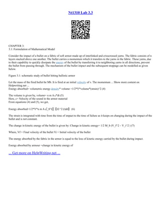 Nt1310 Lab 3.3
CHAPTER 3:
3.1: Formulation of Mathematical Model
Consider the impact of a bullet on a fabric of soft armor made up of interlinked and crisscrossed yarns. The fabric consists of n
layers stacked above one another. The bullet carries a momentum which it transfers to the yarns in the fabric. These yarns, due
to their capability to quickly dissipate the energy of the bullet by transferring it to neighboring yarns in all directions, prevent
the bullet from passing through. The mechanism of the bullet impact and the subsequent stoppage can be modelled as given
below.
Figure 3.1: schematic study of bullet hitting ballistic armor
Let the mass of the fired bullet be Mb. It is fired at an initial velocity of v. The momentum ... Show more content on
Helpwriting.net ...
Energy absorbed= volumetric energy density* volume =1/2*Y*volume*(strain)^2 (4)
The volume is given by, volume= n m A c*dt (5)
Here, c= Velocity of the sound in the armor material
From equations (4) and (5), we get,
Energy absorbed=1/2*Y*n m A c∫_0^t▒〖∈^2 (t)dt〗 (6)
The strain is integrated with time from the time of impact to the time of failure as it keeps on changing during the impact of the
bullet and is not constant.
The change in kinetic energy of the bullet is given by: Change in kinetic enregy= 1/2 M_b (V_f^2 – V_i^2 ) (7)
Where, Vf = Final velocity of the bullet Vi = Initial velocity of the bullet
The energy absorbed by the fabric in the armor is equal to the loss of kinetic energy carried by the bullet during impact.
Energy absorbed by armour =change in kinetic energy of
... Get more on HelpWriting.net ...
 