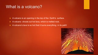 What is a volcano?
 A volcano is an opening in the top of the Earth’s surface.
 A volcano shoots out hot lava, which is melted rock.
 A volcano’s lava is so hot that it burns everything in its path!
 