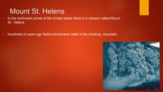 Mount St. Helens
• In the northwest corner of the United states there is a volcano called Mount
St. Helens .
• Hundreds of years ago Native Americans called it the smoking mountain .
 