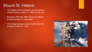 Mount St. Helens
• The largest known explosion of an American
volcano came on May 18, 1980, at 8:32 a.m.
• Between 1980 and 1990, Mount St. Helens
erupted at least 21 more times.
• All of these eruptions were smaller than the
eruption of May 18, 1980.
 