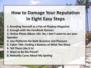 How to Damage Your Reputation in Eight Easy Steps1. Branding Yourself as a Fan of Playboy Magazine2. Enough with the FaceBook Quizzes3. Online Photo Album 101: No, I don’t want to see your Speedos4. Use Platforms for Both Business and Pleasure5. Cyber-TMI: Finding a Balance of What You Share6. Tell Them Like It Is!7. Want to Be My friend?8. Nobuddy Cares About My Speling