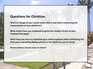 Questions for Christina:Who’s in charge of your social media efforts and who’s monitoring the conversations at your platforms?What tactics have you employed to grow the number of fans at your Facebook fan page?What have you done to maximize your online exposure while minimizing the time you’re spending adding content to the platforms you’re using?Do you have a success story to share?