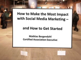 How to Make the Most Impact with Social Media Marketing –  and How to Get Started Mathias Bergendahl Certified Association Executive 