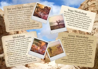 and Bat Mitzvands
                          h
  Bar                  ea
                      ritual adv
                                   entur                             Yoga
    Join us on
                 a spi
                             or daught
                                          er's                   We be          Work
      ce lebrate yo
                    ur son
                            adulthood
                                          with                   anywh
                                                                      lieve
                                                                            tha      sh
                                                                        ere by t Yoga can          op
                      into
   spec  ial journey         tel, to Mas
                                          ada                    hour                        b
                                                                      work anyone. Jo e practice
                       e Ko
   Puzz   le. From th of the Galilee                               you th shop as sk in us for o d
                     hills
     to t he rolling                 d Bat                                rough         illed t         u
                                                                                               eache r two
                   spe cial Bar an ed                              and m          vario
                                                                                        us yo         rs
      we design          riences tai
                                      lor                                 indfu
                                                                     are en     l med          ga po guide
                    xpe                         and                                                   stures
         Mitzvah e         uniqu   e customs          lity
                                                                            coura
                                                                                  ged a
                                                                                       itation
                                                                                                . Be
        to you r family's             child 's persona                shape
                                                                            s and        nd Yo ginners
                  as w  ell as your her special day.                               sizes         gis of
                                                                                                        all
      traditions          hlight his
                                       or                                                 are w
                                                                                                  elcom
                   o hig
       and taste t                                                                                      e! 



                                                                        Army Work
            We ddingts e Galilee
                     h       ing
                                                              Puzzle Israel
                                                                            invites you to
                                                                                                  shop
                do   verlook es of the                       get ready to p                  take a deep b
                                                                                                            reath and
     vineyar                 hor                                            lunge into th
In a             s, on the s he vastness                         For four hou               e world of ID
                                                                                                           F soldiers.
   m  ountain ea, or in t                                       alongside so
                                                                                rs, you will w
                                                                                                 ork and train
                     s                 ps
Medite  rranean zzle Israel hel                                                ldiers who f
                                                                                              ought in IDF
                   , Pu                 e                       units. You w
  of th e desert once-in-lifetim                                world and w
                                                                               ill get a uniq
                                                                                               ue view into
                                                                                                               elite
                      r
  you b   uild you ding essentials                                             ork with the
                                                                                               m to collabo
                                                                                                               their
                      ed                                          various chal
  event  . Your w d centerpieces,                                                lenging activ
                                                                                                ities. You wi
                                                                                                              rate on
                     an                                            camouflaged
  fro mf  lowers         and  colorful                                              and disguise                ll be
             designs us, we'll                                            given opera              d, and will b
                                                                                                                    e
   Chupah zed men                                                     Our fully tr
                                                                                         tions to com
                                                                                                        p
    p
                i
      ersonal am every step , your
                                     of                                             ained staff w lete.
                  te               view                                construct ta                  ill carefully
    w ork as a         the perfect               le
                                          d, Puzz .          participants             sks and acti
                                                                                                     vities for
                  ith                  foo
   the way. W              da mazing table event                          . We will pr
                                                                                          ovide all eq
              riends an an unforget                            and a once
                                                                             in a lifetime               uipment
    closest f u create                                                                        experience.
                  o
       helps y                10                                                 11
 
