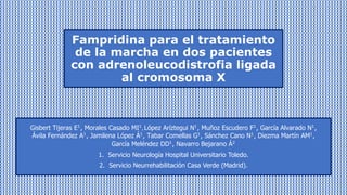 Gisbert Tijeras E!
, Morales Casado MI!
, López Aríztegui N!
, Muñoz Escudero F!
, García Alvarado N!
,
Ávila Fernández A!, Jamilena López Á!, Tabar Comellas G!, Sánchez Cano N!, Diezma Martín AM!,
García Meléndez DD!, Navarro Bejarano Á"
1. Servicio Neurología Hospital Universitario Toledo.
2. Servicio Neurrehabilitación Casa Verde (Madrid).
Fampridina para el tratamiento
de la marcha en dos pacientes
con adrenoleucodistrofia ligada
al cromosoma X
 