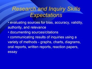 Research and Inquiry Skills Expectations •  evaluating sources for bias, accuracy, validity,  authority, and relevance •  documenting sources/citations •  communicating results of inquiries using a  variety of methods - graphs, charts, diagrams, oral reports, written reports, reaction papers,  essay 