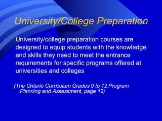 University/College Preparation University/college preparation courses are designed to equip students with the knowledge and skills they need to meet the entrance requirements for specific programs offered at universities and colleges  (The Ontario Curriculum Grades 9 to 12 Program Planning and Assessment, page 12) 