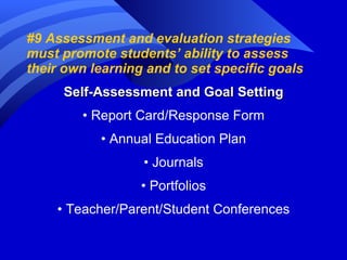 #9 Assessment and evaluation strategies must promote students’ ability to assess their own learning and to set specific goals Self-Assessment and Goal Setting •  Report Card/Response Form •  Annual Education Plan •  Journals •  Portfolios •  Teacher/Parent/Student Conferences 