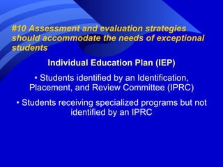 #10 Assessment and evaluation strategies should accommodate the needs of exceptional students Individual Education Plan (IEP) •  Students identified by an Identification, Placement, and Review Committee (IPRC) •  Students receiving specialized programs but not identified by an IPRC 