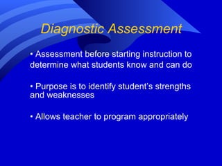 Diagnostic Assessment •  Assessment before starting instruction to determine what students know and can do  •  Purpose is to identify student’s strengths and weaknesses •  Allows teacher to program appropriately 