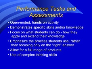 Performance Tasks and Assessments •  Open-ended, hands on activity •  Demonstrates specific skills and/or knowledge •  Focus on what students can do - how they apply and extend their knowledge •  Emphasize the process students use, rather than focusing only on the “right” answer •  Allow for a full range of products  •  Use of complex thinking skills 