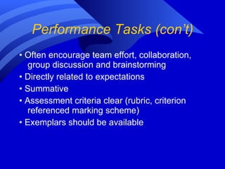 Performance Tasks (con’t) •  Often encourage team effort, collaboration, group discussion and brainstorming •  Directly related to expectations •  Summative •  Assessment criteria clear (rubric, criterion referenced marking scheme) •  Exemplars should be available 
