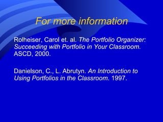 For more information Rolheiser, Carol et. al.  The Portfolio Organizer: Succeeding with Portfolio in Your Classroom.  ASCD, 2000. Danielson, C., L. Abrutyn.  An Introduction to Using Portfolios in the Classroom . 1997. 