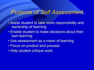 Purpose of Self Assessment •  Assist student to take more responsibility and ownership of learning •  Enable student to make decisions about their own learning •  Use assessment as a mean of learning •  Focus on product and process •  Help student critique work 