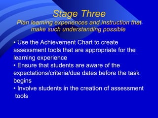 Stage Three Plan learning experiences and instruction that make such understanding possible  •  Use the Achievement Chart to create  assessment tools that are appropriate for the  learning experience •  Ensure that students are aware of the  expectations/criteria/due dates before the task  begins •  Involve students in the creation of assessment tools 