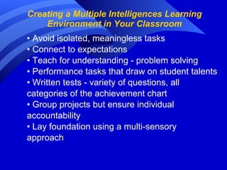 Creating a Multiple Intelligences Learning Environment in Your Classroom •  Avoid isolated, meaningless tasks •  Connect to expectations •  Teach for understanding - problem solving •  Performance tasks that draw on student talents •  Written tests - variety of questions, all  categories of the achievement chart •  Group projects but ensure individual  accountability •  Lay foundation using a multi-sensory  approach 