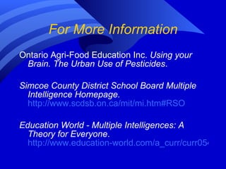 For More Information Ontario Agri-Food Education Inc.  Using your Brain. The Urban Use of Pesticides . Simcoe County District School Board Multiple Intelligence Homepage.   http://www.scdsb.on.ca/mit/mi.htm#RSO Education World - Multiple Intelligences: A Theory for Everyone .  http://www.education-world.com/a_curr/curr054.shtml 