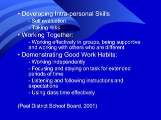 •  Developing Intra-personal Skills - Self evaluation  - Taking risks •  Working Together: - Working effectively in groups, being supportive and working with others who are different •  Demonstrating Good Work Habits: - Working independently - Focusing and staying on task for extended periods of time - Listening and following instructions and expectations - Using class time effectively (Peel District School Board, 2001) 