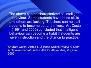 The above can be characterized as intelligent behaviour. Some students have these skills and others are lacking. Teachers can help all students to become better thinkers.  Art Costa (1991 and 2000) concluded that intelligent behaviour can become a habit if students are given instruction and the chance to practice. Source: Costa, Arthur L. & Bena Kallick  Habits of Mind - A Developmental Series . ASCD. Alexandria, Virginia. 2000 