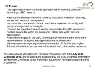 LR Forum Mike Moran RSCni “ In supporting an open standards approach, rather than any particular technology, JISC hopes to: Improve the business decisions made by institutions in relation to identity, access and resource management Increase the commercial choice to institutions in relation to identity and access management technologies. Reduce the impact and cost of vendor lock-in within the JISC community. Embed knowledge within the community, rather than within any one organisation.  Place the principles of the JISC Information Environment at the core of the implementation of access management within its community. Move towards a  single sign-on  environment for UK Further and Higher Education institutions across internal, external, and collaborative resources. The JISC Access Management Transition Programme runs from  July 2006 – December 2008 , and is funded and supported by the JISC Integrated Information Environment Committee (JIIE). Funding of £2.2 million has been allocated to this programme. “ 