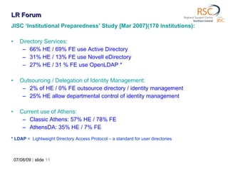JISC ‘Institutional Preparedness’ Study [Mar 2007](170 institutions): Directory Services: 66% HE / 69% FE use Active Directory 31% HE / 13% FE use Novell eDirectory 27% HE / 31 % FE use OpenLDAP *  Outsourcing / Delegation of Identity Management: 2% of HE / 0% FE outsource directory / identity management 25% HE allow departmental control of identity management  Current use of Athens: Classic Athens: 57% HE / 78% FE AthensDA: 35% HE / 7% FE * LDAP  =  Lightweight Directory Access Protocol – a standard for user directories 07/08/09   |  slide  LR Forum 