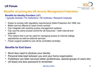 LR Forum Mike Moran RSCni Benefits of joining the UK Access Management Federation Benefits for Identity Providers  (IdP)  –  typically Schools / FE Institutions / HE Institutes / Research Institutes  Easier to comply with regulatory requirements (Data Protection Act 1998, etc.  Better service offered to users (more control)  Can integrate with existing access management systems  Can use the same access control for all resources – both internal and external This means that it can be used for managing access to internal college repositories as well as external services Fewer support problems (can all be controlled centrally)  Benefits for End Users Much less need to disclose your identity  Personal data kept between you and your home organisation  Publishers can tailor services better (preferences, special groups of users etc)  (At least) one less password to remember  