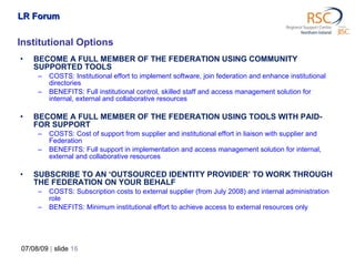 Institutional Options BECOME A FULL MEMBER OF THE FEDERATION USING COMMUNITY SUPPORTED TOOLS COSTS: Institutional effort to implement software, join federation and enhance institutional directories BENEFITS: Full institutional control, skilled staff and access management solution for internal, external and collaborative resources BECOME A FULL MEMBER OF THE FEDERATION USING TOOLS WITH PAID-FOR SUPPORT COSTS: Cost of support from supplier and institutional effort in liaison with supplier and Federation BENEFITS: Full support in implementation and access management solution for internal, external and collaborative resources SUBSCRIBE TO AN ‘OUTSOURCED IDENTITY PROVIDER’ TO WORK THROUGH THE FEDERATION ON   YOUR BEHALF COSTS: Subscription costs to external supplier (from July 2008) and internal administration role BENEFITS:  Minimum institutional effort to achieve access to external resources only 07/08/09   |  slide  LR Forum 