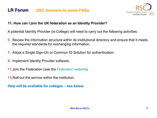 LR Forum Mike Moran RSCni 11. How can I join the UK federation as an Identity Provider?  A potential Identity Provider (ie College) will need to carry out the following activities:  Review the information structure within its institutional directory and ensure that it meets the required standards for exchanging information.  Adopt a Single Sign-On or Common ID Solution for authentication.  Implement Identity Provider software.  Join the Federation (see the  Federation  website ).  Roll-out the service within the institution.  Help will be available for colleges – see below JISC Answers to some FAQs   
