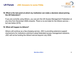 LR Forum Mike Moran RSCni 18. What is the last point at which my institution can make a decision about joining the UK federation?  If you are currently using Athens, you can join the UK Access Management Federation at any time from November 2006 onwards. There is no end date for the Athens service – but see below (Q19).  19. What will happen to Athens?  Athens will continue as a fee-charging service. JISC is providing extensive support mechanisms for institutions wishing to adopt federated access management solutions. JISC will not be funding the Athens service beyond July 2008.  JISC Answers to some FAQs   