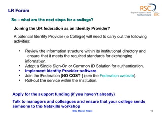 LR Forum Mike Moran RSCni So – what are the next steps for a college? Joining the UK federation as an Identity Provider?  A potential Identity Provider (ie College) will need to carry out the following activities:  Review the information structure within its institutional directory and  ensure that it meets the required standards for exchanging information.  Adopt a Single Sign-On or Common ID Solution for authentication.  Implement Identity Provider software.  Join the Federation [ NO COST  ] (see the  Federation website ).  Roll-out the service within the institution.  Apply for the support funding (if you haven’t already) Talk to managers and colleagues and ensure that your college sends someone to the Netskills workshop 