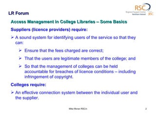 LR Forum Mike Moran RSCni Access Management in College Libraries – Some Basics Suppliers (licence providers) require: A sound system for identifying users of the service so that they can:  Ensure that the fees charged are correct; That the users are legitimate members of the college; and  So that the management of colleges can be held accountable for breaches of licence conditions – including infringement of copyright. Colleges require: An effective connection system between the individual user and the supplier. 