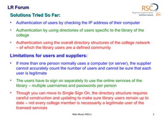 LR Forum Mike Moran RSCni Solutions Tried So Far: Authentication of users by checking the IP address of their computer Authentication by using directories of users specific to the library of the college Authentication using the overall directory structures of the college network – of which the library users are a defined community Limitations for users and suppliers: If more than one person normally uses a computer (or server), the supplier cannot accurately count the number of users and cannot be sure that each user is legitimate The users have to sign on separately to use the online services of the library – multiple usernames and passwords per person Though you can move to Single Sign On, the directory structure requires careful construction and updating to make sure library users remain up to date – not every college member is necessarily a legitimate user of the licensed services 