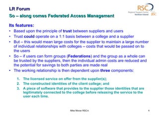 LR Forum So – along comes Federated Access Management Its features: Based upon the principle of  trust  between suppliers and users Trust  could  operate on a 1:1 basis between a college and a supplier But – this would mean large costs for the supplier to maintain a large number of individual relationships with colleges – costs that would be passed on to the users So – if users can form groups ( Federations ) and the group as a whole can be trusted by the suppliers, then the individual admin costs are reduced and the potential for savings to both parties are made real The working relationship is then dependent upon  three  components: The licensed service on offer from the supplier(s); The constructed identities of the client college; and A piece of software that provides to the supplier those identities that are legitimately connected to the college before releasing the service to the user each time.  Mike Moran RSCni 