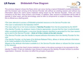 LR Forum Shibboleth Flow Diagram The previous diagram shows the flows which can occur during a  typical  Shibboleth-enabled transaction, with the browser user arriving at the Service Provider site without an existing session and without any information about the user's home institution being known by the Service Provider. There are many variations on this flow, most of them a lot simpler. In addition, later versions of Shibboleth will be able to operate in other ways; and the terminology used to refer to components is subject to change. However, this is offered as a starting point.  The User attempts to access a Shibboleth-protected resource on the Service Provider site.  The User is redirected to the federation WAYF.  The User select his or her home institution ( *Identity Provider ) from the list presented by the WAYF.  The Identity Provider, by whatever means it deems appropriate, ensures that the User is authenticated.  After successful authentication, a one-time  Handle  (session identifier) is generated for this User session and is sent to the Service Provider –  think of it like a ticket at the deli counter .  The Service Provider uses the Handle to request attribute information from the Identity Provider for this user.  The Identity Provider, on the basis of its Attribute Release Policy, allows or denies attribute information to be made available to this Service Provider.  Based on the attribute information available to it, the Service Provider allows or refuses the User access to the resource.  * Although the User's home institution is taken in the above summary to be equivalent to the Identity Provider, in fact an institution may choose to outsource the Identity Provider function to another organisation. However, this does not affect the principle of operation.   Mike Moran RSCni 