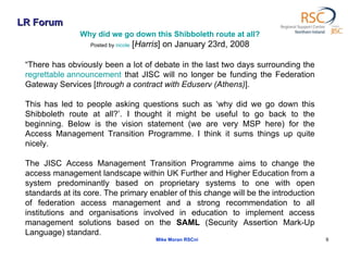 LR Forum Mike Moran RSCni Why did we go down this Shibboleth route at all? Posted by  nicole  [ Harris ] on January 23rd, 2008 “ There has obviously been a lot of debate in the last two days surrounding the  regrettable announcement  that JISC will no longer be funding the Federation Gateway Services [ through a contract with Eduserv (Athens) ].  This has led to people asking questions such as ‘why did we go down this Shibboleth route at all?’. I thought it might be useful to go back to the beginning. Below is the vision statement (we are very MSP here) for the Access Management Transition Programme. I think it sums things up quite nicely.  The JISC Access Management Transition Programme aims to change the access management landscape within UK Further and Higher Education from a system predominantly based on proprietary systems to one with open standards at its core. The primary enabler of this change will be the introduction of federation access management and a strong recommendation to all institutions and organisations involved in education to implement access management solutions based on the  SAML  (Security Assertion Mark-Up Language) standard. 