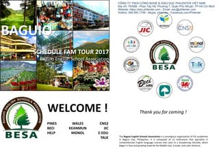 SCHEDULE FAM TOUR 2017
Baguio English School Association
BAGUIO
PINES
BECI
HELP
WELCOME !
WALES
KEANMUN
MONOL
CNS2
JIC
E-EDU
TALK The Baguio English Schools Association is a prestigious organization of ESL academies
in Baguio City, Philippines. It is composed of 13 institutions that specialize in
comprehensive English language courses that cater to a broadening clientele, which
began in Asia and growing towards the Middle East, Europe, and Latin America.
Thank you for coming !
CÔNG TY TNHH CÔNG NGHỆ & GIÁO DỤC PHILENTER VIỆT NAM
Địa chỉ: 76/50B - Phan Tây Hồ, Phường 7, Quận Phú Nhuận, TP Hồ Chí Minh
Website: https://edu.philenter.com - Email: edu@philenter.com
Hotline: 090 855 7748 - Skype: philenter - Facebook.com/Philenter
 