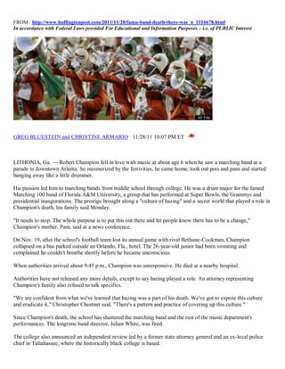 FROM: http://www.huffingtonpost.com/2011/11/28/famu-band-death-there-was_n_1116678.html
In accordance with Federal Laws provided For Educational and Information Purposes – i.e. of PUBLIC Interest




GREG BLUESTEIN and CHRISTINE ARMARIO 11/28/11 10:07 PM ET



LITHONIA, Ga. — Robert Champion fell in love with music at about age 6 when he saw a marching band at a
parade in downtown Atlanta. So mesmerized by the festivities, he came home, took out pots and pans and started
banging away like a little drummer.

His passion led him to marching bands from middle school through college. He was a drum major for the famed
Marching 100 band of Florida A&M University, a group that has performed at Super Bowls, the Grammys and
presidential inaugurations. The prestige brought along a "culture of hazing" and a secret world that played a role in
Champion's death, his family said Monday.

"It needs to stop. The whole purpose is to put this out there and let people know there has to be a change,"
Champion's mother, Pam, said at a news conference.

On Nov. 19, after the school's football team lost its annual game with rival Bethune-Cookman, Champion
collapsed on a bus parked outside an Orlando, Fla., hotel. The 26-year-old junior had been vomiting and
complained he couldn't breathe shortly before he became unconscious.

When authorities arrived about 9:45 p.m., Champion was unresponsive. He died at a nearby hospital.

Authorities have not released any more details, except to say hazing played a role. An attorney representing
Champion's family also refused to talk specifics.

"We are confident from what we've learned that hazing was a part of his death. We've got to expose this culture
and eradicate it," Christopher Chestnut said. "There's a pattern and practice of covering up this culture."

Since Champion's death, the school has shuttered the marching band and the rest of the music department's
performances. The longtime band director, Julian White, was fired.

The college also announced an independent review led by a former state attorney general and an ex-local police
chief in Tallahassee, where the historically black college is based.
 