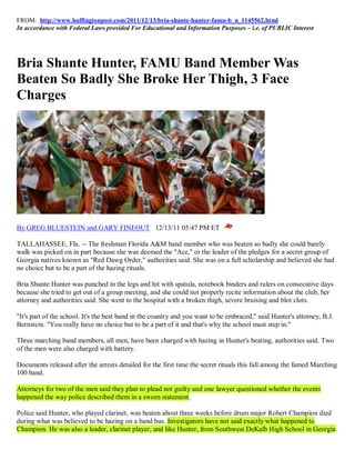 FROM: http://www.huffingtonpost.com/2011/12/13/bria-shante-hunter-famu-b_n_1145562.html
In accordance with Federal Laws provided For Educational and Information Purposes – i.e. of PUBLIC Interest




Bria Shante Hunter, FAMU Band Member Was
Beaten So Badly She Broke Her Thigh, 3 Face
Charges




By GREG BLUESTEIN and GARY FINEOUT 12/13/11 05:47 PM ET

TALLAHASSEE, Fla. -- The freshman Florida A&M band member who was beaten so badly she could barely
walk was picked on in part because she was deemed the "Ace," or the leader of the pledges for a secret group of
Georgia natives known as "Red Dawg Order," authorities said. She was on a full scholarship and believed she had
no choice but to be a part of the hazing rituals.

Bria Shante Hunter was punched in the legs and hit with spatula, notebook binders and rulers on consecutive days
because she tried to get out of a group meeting, and she could not properly recite information about the club, her
attorney and authorities said. She went to the hospital with a broken thigh, severe bruising and blot clots.

"It's part of the school. It's the best band in the country and you want to be embraced," said Hunter's attorney, B.J.
Bernstein. "You really have no choice but to be a part of it and that's why the school must step in."

Three marching band members, all men, have been charged with hazing in Hunter's beating, authorities said. Two
of the men were also charged with battery.

Documents released after the arrests detailed for the first time the secret rituals this fall among the famed Marching
100 band.

Attorneys for two of the men said they plan to plead not guilty and one lawyer questioned whether the events
happened the way police described them in a sworn statement.

Police said Hunter, who played clarinet, was beaten about three weeks before drum major Robert Champion died
during what was believed to be hazing on a band bus. Investigators have not said exactly what happened to
Champion. He was also a leader, clarinet player, and like Hunter, from Southwest DeKalb High School in Georgia.
 