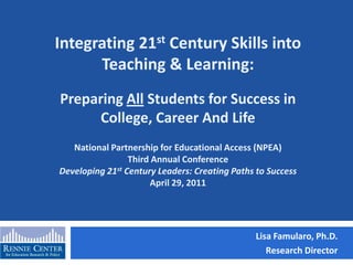 Integrating 21st Century Skills into Teaching & Learning:Preparing All Students for Success in College, Career And LifeNational Partnership for Educational Access (NPEA)Third Annual ConferenceDeveloping 21st Century Leaders: Creating Paths to SuccessApril 29, 2011 Lisa Famularo, Ph.D. Research Director 