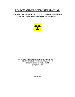 POLICY AND PROCEDURES MANUAL
FOR THE USE OF RADIOACTIVE MATERIALS AT FLORIDA
AGRICULTURAL AND MECHANICAL UNIVERSITY
OFFICE OF ENVIRONMENTAL HEALTH AND SAFETY
PLANT OPERATIONS BUILDING, SUITE 100
TALLAHASSEE, FLORIDA 32307
(850) 599-3442
March 2015
 
