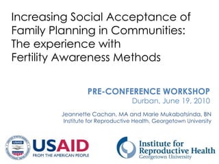 Increasing Social Acceptance of
Family Planning in Communities:
The experience with
Fertility Awareness Methods

                  PRE-CONFERENCE WORKSHOP
                                  Durban, June 19, 2010
        Jeannette Cachan, MA and Marie Mukabatsinda, BN
         Institute for Reproductive Health, Georgetown University
 