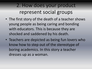 2. How does your product
       represent social groups
• The first story of the death of a teacher shows
  young people as being caring and bonding
  with educators. This is because they are
  shocked and saddened by his death.
• Teachers are depicted as being fun lovers who
  know how to step out of the stereotype of
  boring academics. In this story a teacher
  dresses up as a woman.
 