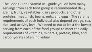 The Food Guide Pyramid will guide you on how many
servings from each food group is recommended daily:
grains, fruits, vegetables, dairy products, and other
proteins (meat, fish, beans, nuts, and eggs). The serving
requirements of each individual also depend on age, sex,
size, and activity level. We need to eat at least the lowest
serving from each of the food groups to meet the daily
requirements of vitamins, minerals, protein, fiber, and
carbohydrates of an individual.
 