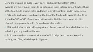 Using the pyramid as guide is very easy. Foods near the bottom of the
pyramid are the group of foods to be eaten and taken in large amount, while those
at the top should also be eaten and taken in small quantities and in moderation.
 Fats, oils, and sweets, as shown at the tip of the food guide pyramid, should be
limited to 100 to 300 of your total daily calories. But there are some fats, like
olive oil, have proven benefits for cardiovascular health.
 Milk and similar products like yogurt and cheese have calcium which is essential
in building strong teeth and bones.
 Fruits are excellent source of Vitamin C which helps heal cuts and keep skin
healthy, and fiber, which helps in digestion.
 