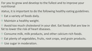 For you to grow and develop to the fullest and to improve your
nutritional
status, it is important to do the following healthy eating guidelines.
 Eat a variety of foods daily.
 Maintain a healthy weight.
 Avoid too much cholesterol in your diet. Eat foods that are low in
fat to lower the risk of heart diseases.
 Consume milk, milk products, and other calcium rich foods.
 Eat plenty of vegetables, fruits, root crops, and grain products.
 Use sugar in moderation.
 