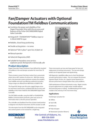 Product Data Sheet
PDS 102-222.A01
PowerVUE™
November 2011
Fan/Damper Actuators with Optional
FoundationTM fieldbus Communications
n	 Combines the power and reliability of the
Hagan Pneumatic Drive with the accuracy and
features of the Fisher DVC5000/6000 Digital
Valve Controller
n	 Integral I/P: FOUNDATION™ fieldbus input or
4-20mA HART® input
n	 Reliable, closed loop positioning
n	 Double acting piston – no vanes
n	 Optional “fail-in-place” upon loss of plant air
n	 Manual operator
n	 ValveLink Diagnostics/AMS
n	 Suitable for hazardous area service;
explosion-proof, flameproof or intrinsically safe
Product description
Hagan Pneumatic Power Positioners have defined the standard
of excellence in fan and damper actuation for more than 70
years.
These actuators convert the linear motion from a pneumatic
piston into an 80° rotation of a drive arm. With few moving
parts, the pneumatic power positioner remains the simplest,
most reliable and most cost-effective method of actuation.
Torque ranges are offered from 400 ft-lbs to 4,600 ft.-lbs.
The PowerVUE design uses the same rugged Hagan actua-
tor and frame construction, combined with the accuracy and
reliability of the Fisher FieldVUE DVC5000/6000 Digital Valve
Controller.
The DVC5000 controller, using the HART or FOUNDATION
fieldbus communications protocols, gives easy access to
information that is critical to process operation.
The controller uses feedback from the actuator travel position
to diagnose not only the instrument, but the actuator as well.
The information from the DVC5000/6000 can be integrated
into control systems or be received for a single loop.
These instruments use two-wire loop power for low-cost
replacement of existing instruments. The two-wire design
avoids cost of separate power and signal wiring.
Self-diagnostic capabilities allow you to check fan/damper
actuator performance in place. You can compare the present
signature (load, friction, etc.) against stored signatures to
discover performance changes before they cause problems.
Field maintenance of these instruments is easy. Repair consists
of quick replacement of a single master module without
disconnecting wires or tubing. Troubleshooting of the master
module is fast and easy in the instrument shop.
Applications
Fan/Damper actuation for:
n	 Utilities
n	 Steel mills
n	 Refineries
n	 Pulp and paper
n	 Wastewater (aeration blowers)
Hile Controls of Alabama, Inc.
800-536-0269
www.hilealabama.com
 