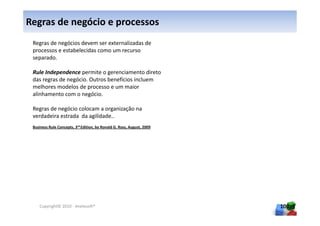 Regras de negócio e processos
 Regras de negócios devem ser externalizadas de
 processos e estabelecidas como um recurso
 separado.

 Rule Independence permite o gerenciamento direto
 das regras de negócio. Outros benefícios incluem
 melhores modelos de processo e um maior
 alinhamento com o negócio.

 Regras de negócio colocam a organização na
 verdadeira estrada da agilidade..
 Business Rule Concepts, 3rd Edition, by Ronald G. Ross, August, 2009




    Copyright© 2010 - Anelosoft®                                        100
 