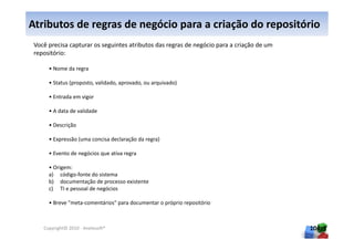 Atributos de regras de negócio para a criação do repositório
 Você precisa capturar os seguintes atributos das regras de negócio para a criação de um
 repositório:

      • Nome da regra

      • Status (proposto, validado, aprovado, ou arquivado)

      • Entrada em vigor

      • A data de validade

      • Descrição

      • Expressão (uma concisa declaração da regra)

      • Evento de negócios que ativa regra

      • Origem:
      a) código-fonte do sistema
      b) documentação de processo existente
      c) TI e pessoal de negócios

      • Breve "meta-comentários" para documentar o próprio repositório



    Copyright© 2010 - Anelosoft®                                                           104
 