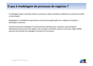O que é modelagem de processos de negócios ?

A modelagem ajuda a entender melhor os processos. Ajuda a identificar problemas nos processos.Facilita
a comunicação.

Modelagem é a atividade de representar os processo da organização com o objetivo de analisar e
aperfeiçoar o processo.

Uma ferramenta de modelagem é uma ferramenta específica para o desenho, documentação e
detalhamento de processos de negócio; não consegue, entretanto, executar o processo. Alguns BPMS
possuem ferramentas de modelagem inseridas em seu sistema.




   Copyright© 2010 - Anelosoft®                                                                   106
 